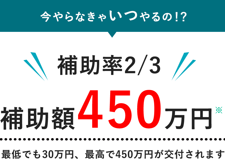今やらなきゃいつやるの!? 補助率2/3 補助額450万円 最低でも30万円、最高で450万円が交付されます